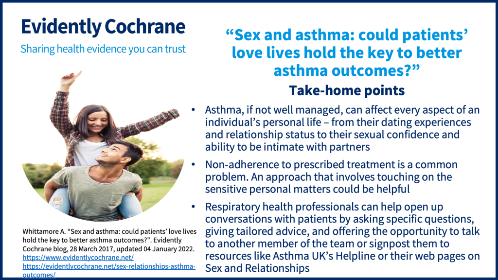 Asthma, if not well managed, can affect every aspect of an individual’s personal life – from their dating experiences and relationship status to their sexual confidence and ability to be intimate with partners Non-adherence to prescribed treatment is a common problem. An approach that involves touching on the sensitive personal matters could be helpful Respiratory health professionals can help open up conversations with patients by asking specific questions, giving tailored advice, and offering the opportunity to talk to another member of the team or signpost them to resources like Asthma UK’s Helpline or their web pages on Sex and Relationships