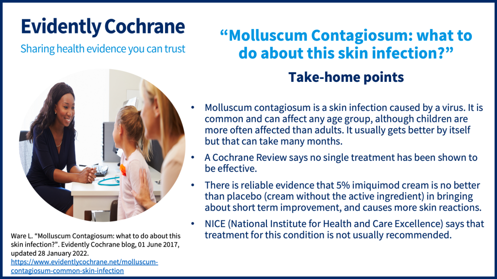 Take-home points: Molluscum contagiosum is a skin infection caused by a virus. It is common and can affect any age group, although children are more often affected than adults. It usually gets better by itself but that can take many months.  A Cochrane Review says no single treatment has been shown to be effective.  There is reliable evidence that 5% imiquimod cream is no better than placebo (cream without the active ingredient) in bringing about short term improvement, and causes more skin reactions. NICE (National Institute for Health and Care Excellence) says that treatment for this condition is not usually recommended.