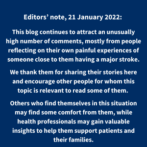 Editors' note, 21 January 2022: This blog continues to attract an unusually high number of comments, mostly from people reflecting on their own painful experiences of someone close to them having a major stroke. We thank them for sharing their stories here and encourage other people for whom this topic is relevant to read some of them. Others who find themselves in this situation may find some comfort from them while health professionals may gain valuable insights to help them support patients and their families.