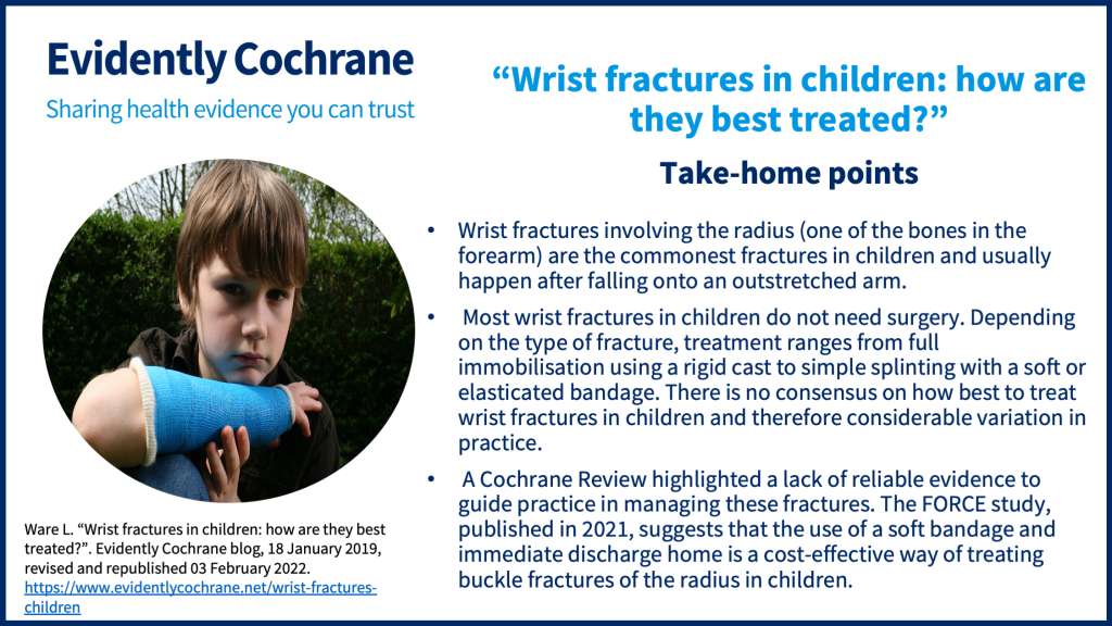 Wrist fractures involving the radius (one of the bones in the forearm) are the commonest fractures in children and usually happen after falling onto an outstretched arm.  Most wrist fractures in children do not need surgery. Depending on the type of fracture, treatment ranges from full immobilisation using a rigid cast to simple splinting with a soft or elasticated bandage. There is no consensus on how best to treat wrist fractures in children and therefore considerable variation in practice.  A Cochrane Review highlighted a lack of reliable evidence to guide practice in managing these fractures. The FORCE study, published in 2021, suggests that the use of a soft bandage and immediate discharge home is a cost-effective way of treating buckle fractures of the radius in children 