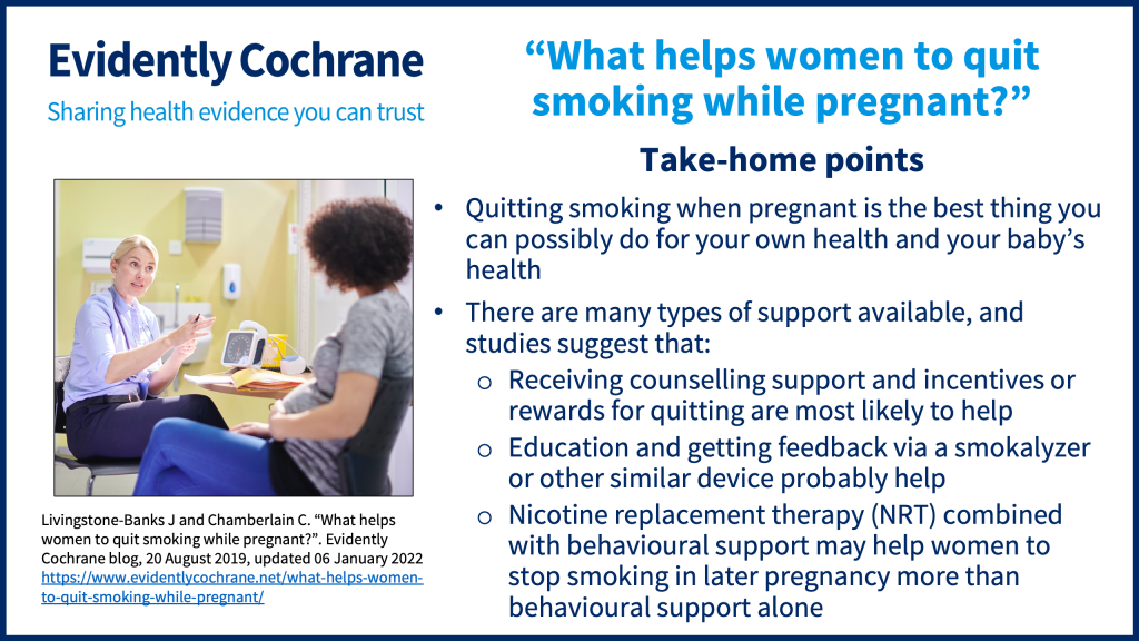 Quitting smoking when pregnant is the best thing you can possibly do for your own health and your baby’s health There are many types of support available, and studies suggest that: Receiving counselling support and incentives or rewards for quitting are most likely to help Education and getting feedback via a smokalyzer or other similar device probably help Nicotine replacement therapy (NRT) combined with behavioural support may help women to stop smoking in later pregnancy more than behavioural support alone