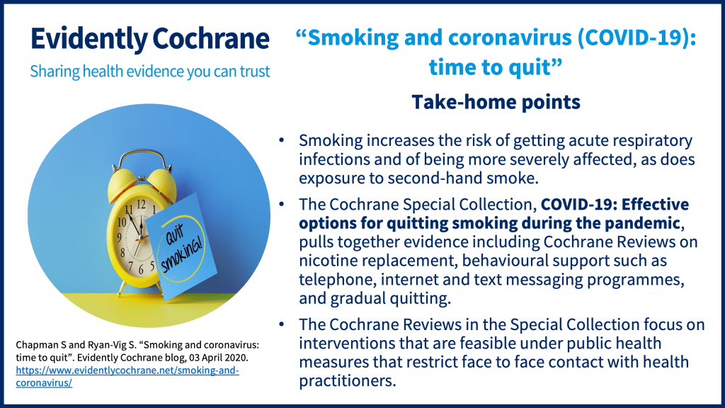 Smoking increases the risk of getting acute respiratory infections and of being more severely affected, as does exposure to second-hand smoke. The Cochrane Special Collection, COVID-19: Effective options for quitting smoking during the pandemic, pulls together evidence including Cochrane Reviews on nicotine replacement, behavioural support such as telephone, internet and text messaging programmes, and gradual quitting. The Cochrane Reviews in the Special Collection focus on interventions that are feasible under public health measures that restrict face to face contact with health practitioners.