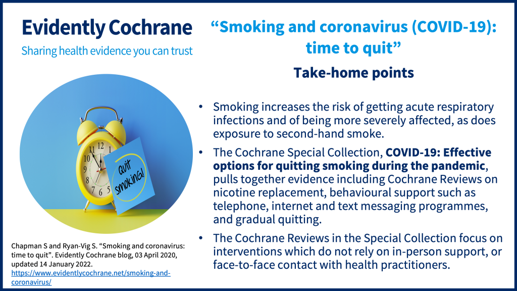 Smoking increases the risk of getting acute respiratory infections and of being more severely affected, as does exposure to second-hand smoke.  The Cochrane Special Collection, COVID-19: Effective options for quitting smoking during the pandemic, pulls together evidence including Cochrane Reviews on nicotine replacement, behavioural support such as telephone, internet and text messaging programmes, and gradual quitting.  The Cochrane Reviews in the Special Collection focus on interventions which do not rely on in-person support, or face-to-face contact with health practitioners.