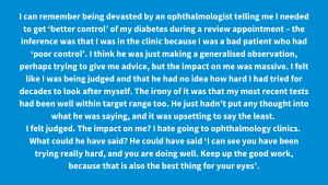 I can remember being devasted by an ophthalmologist telling me I needed to get ‘better control’ of my diabetes during a review appointment – the inference was that I was in the clinic because I was a bad patient who had ‘poor control’. I think he was just making a generalised observation, perhaps trying to give me advice, but the impact on me was massive. I felt like I was being judged and that he had no idea how hard I had tried for decades to look after myself. The irony of it was that my most recent tests had been well within target range too. He just hadn’t put any thought into what he was saying, and it was upsetting to say the least. I felt judged. The impact on me? I hate going to ophthalmology clinics. What could he have said? He could have said ‘I can see you have been trying really hard, and you are doing well. Keep up the good work, because that is also the best thing for your eyes’.