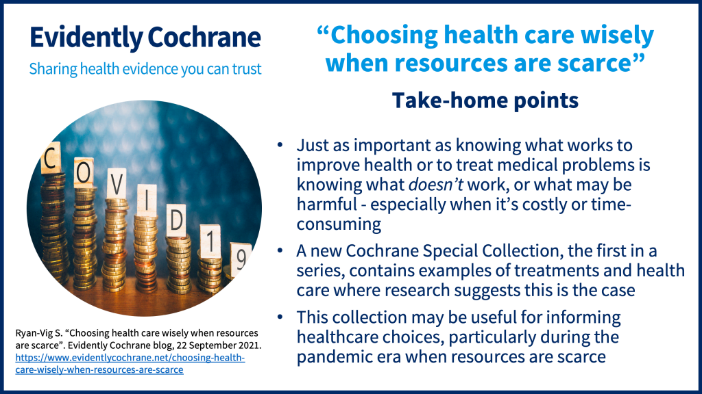 Take-home points: Just as important as knowing what works to improve health or to treat medical problems is knowing what doesn’t work, or what may be harmful - especially when it’s costly or time-consuming A new Cochrane Special Collection, the first in a series, contains examples of treatments and health care where research suggests this is the case This collection may be useful for informing healthcare choices, particularly during the pandemic era when resources are scarce