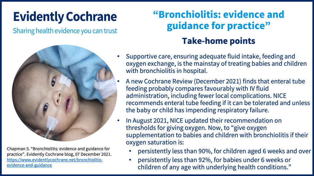 Supportive care, ensuring adequate fluid intake, feeding and oxygen exchange, is the mainstay of treating babies and children with bronchiolitis in hospital. A new Cochrane Review (December 2021) finds that enteral tube feeding probably compares favourably with IV fluid administration, including fewer local complications. NICE recommends enteral tube feeding if it can be tolerated and unless the baby or child has impending respiratory failure. In August 2021, NICE updated their recommendation on thresholds for giving oxygen, now when oxygen saturations are persistently less than 90%, for children aged 6 weeks and over and persistently less than 92%, for babies under 6 weeks or children of any age with underlying health conditions.